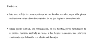 En síntesis:
• Este arte refleja las preocupaciones de un hombre cazador, cuya vida giraba
totalmente en torno a la de los animales, de los que dependía para sobrevivir.
• Parece existir, también, una preocupación, en este hombre, por la perduración de
la especie humana, centrada en torno a las figuras femeninas, que aparecen
relacionadas con la función reproductora de la mujer.
 