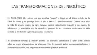 LAS TRANSFORMACIONES DEL NEOLÍTICO
• EL NEOLÍTICO (del griego neo que significa “nuevo” y lítico) es el último período de la
Edad de Piedra y se prolongó hasta el año 4 000 a.C., aproximadamente. Durante esos años
la vida de grandes grupos de seres humanos cambió radicalmente respecto a sus medios de
subsistencia y su relación con la naturaleza: pasaron de ser cazadores recolectores de vida
nómada a productores agrícola-ganaderos sedentarios.
• Al domesticar animales y cultivar plantas, los humanos comenzaron a tener cierto control
sobre su propio abastecimiento de alimentos. Esto les permitió cubrir sus necesidades básicas y
almacenar excedentes, que empezaron a intercambiar por otros productos
 