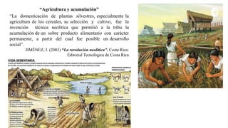 “Agricultura y acumulación”
“La domesticación de plantas silvestres, especialmente la
agricultura de los cereales, su selección y cultivo, fue la
invención técnica neolítica que permitió a la tribu la
acumulación de un sobre producto alimentario con carácter
permanente, a partir del cual fue posible un desarrollo
social”.
JIMÉNEZ, J. (2003) “La revolución neolítica”. Costa Rica:
Editorial Tecnológica de Costa Rica
 