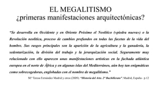 EL MEGALITISMO
¿primeras manifestaciones arquitectónicas?
“Se desarrolla en Occidente y en Oriente Próximo el Neolítico («piedra nueva») o la
Revolución neolítica, proceso de cambios profundos en todas las facetas de la vida del
hombre. Sus rasgos principales son la aparición de la agricultura y la ganadería, la
sedentarización, la división del trabajo y la jerarquización social. Seguramente muy
relacionado con ello aparecen unas manifestaciones artísticas en la fachada atlántica
europea en el norte de África y en algunas islas del Mediterráneo, aún hoy tan enigmáticas
como sobrecogedoras, englobadas con el nombre de megalitismo.”
M.ª Teresa Fernández Madrid y otros (2009): “Historia del Arte. 2° Bachillerato”. Madrid, España- p.12
 