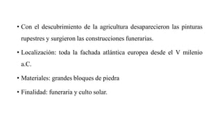 • Con el descubrimiento de la agricultura desaparecieron las pinturas
rupestres y surgieron las construcciones funerarias.
• Localización: toda la fachada atlántica europea desde el V milenio
a.C.
• Materiales: grandes bloques de piedra
• Finalidad: funeraria y culto solar.
 