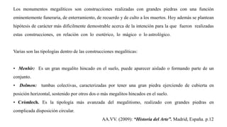 Los monumentos megalíticos son construcciones realizadas con grandes piedras con una función
eminentemente funeraria, de enterramiento, de recuerdo y de culto a los muertos. Hoy además se plantean
hipótesis de carácter más difícilmente demostrable acerca de la intención para la que fueron realizadas
estas construcciones, en relación con lo esotérico, lo mágico o lo astrológico.
Varias son las tipologías dentro de las construcciones megalíticas:
• Menhir: Es un gran megalito hincado en el suelo, puede aparecer aislado o formando parte de un
conjunto.
• Dolmen: tumbas colectivas, caracterizadas por tener una gran piedra ejerciendo de cubierta en
posición horizontal, sostenido por otros dos o más megalitos hincados en el suelo.
• Crómlech. Es la tipología más avanzada del megalitismo, realizado con grandes piedras en
complicada disposición circular.
AA.VV. (2009): “Historia del Arte”. Madrid, España. p.12
 