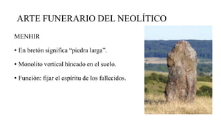 ARTE FUNERARIO DEL NEOLÍTICO
MENHIR
• En bretón significa “piedra larga”.
• Monolito vertical hincado en el suelo.
• Función: fijar el espíritu de los fallecidos.
 