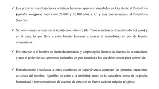 ✓ Las primeras manifestaciones artísticas humanas aparecen vinculadas en Occidente al Paleolítico
(«piedra antigua») hace entre 25.000 y 30.000 años a. C. y más concretamente al Paleolítico
Superior
✓ Su subsistencia se basa en la recolección silvestre (de frutos o moluscos dependiendo del caso) y
en la caza, lo que lleva a estas bandas humanas a ejercer el nomadismo en pos de fuentes
alimenticias.
✓ Por otra par te el hombre se siente desamparado y desprotegido frente a las fuerzas de la naturaleza
y ante el poder de sus oponentes (animales de gran tamaño) a los que debe vencer para sobrevivir.
✓ Estrechamente vinculadas a estas cuestiones de supervivencia aparecen las primeras creaciones
artísticas del hombre: figurillas de culto a la fertilidad, tanto de la naturaleza como de la propia
humanidad o representaciones de escenas de caza con un fuerte carácter mágico-religioso.
 