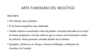 ARTE FUNERARIO DEL NEOLÍTICO
DOLMEN
• Dol (mesa); maen (piedra)
• Es la forma megalítica más elaborada.
• Tumba colectiva construida a base de piedras verticales hincadas en el suelo
en forma poligonal o circular sobre la que se coloca otra horizontal a modo
de cubierta. Suele presentar corredor delante de la cámara.
• Ejemplos: Dólmenes de Menga y Romeral (Málaga) y dólmenes de
Dombate (A Coruña)
 