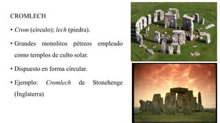 CROMLECH
• Crom (círculo); lech (piedra).
• Grandes monolitos pétreos empleado
como templos de culto solar.
• Dispuesto en forma circular.
• Ejemplo: Cromlech de Stonehenge
(Inglaterra)
 
