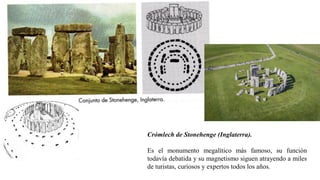 Crómlech de Stonehenge (Inglaterra).
Es el monumento megalítico más famoso, su función
todavía debatida y su magnetismo siguen atrayendo a miles
de turistas, curiosos y expertos todos los años.
 