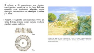 • II milenio a. C. encontramos una singular
manifestación megalítica en las Islas Baleares
conocida como arquitectura talayótica, cuyas
tipologías fundamentales son: el talayot, la naveta
y la taula.
• Talayots. Son grandes construcciones pétreas en
forma de torre, con una cámara cubierta con falsa
cúpula y aparejo ciclópeo.
 