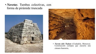 • Navetas. Tumbas colectivas, con
forma de pirámide truncada
• Naveta dels Tudons (Ciudadela, Menorca).
Construcción ciclópea que encierra una
cámara funeraria.
 