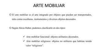  El arte mobiliar es el arte integrado por objetos que pueden ser transportados,
tales como esculturas, instrumentos y diversos objetos decorados.
 Según Alicia Haber, podemos clasificarlo en dos tipos:
✓ Arte mobiliar funcional: objetos utilitarios decorados.
✓ Arte mobiliar religiosos: objetos no utilitario que habrían tenido
valor “religiosos”.
ARTE MOBILIAR
 