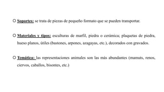  Soportes: se trata de piezas de pequeño formato que se pueden transportar.
 Materiales y tipos: esculturas de marfil, piedra o cerámica; plaquetas de piedra,
hueso planos, útiles (bastones, arpones, azagayas, etc.), decorados con gravados.
 Temática: las representaciones animales son las más abundantes (mamuts, renos,
ciervos, caballos, bisontes, etc.)
 