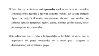  Entre las representaciones antropomorfas resaltan una serie de estatuillas
femeninas (bulto redondo o relieve), llamadas “Venus”. En las que aparecen
figuras de mujeres desnudas –normalmente obesas– que resaltan los
atributos sexuales femeninos: pechos, cadera, mientras que las manos, cara y
piernas apenas son remarcadas.
 Se relacionan con el culto a la fecundidad o fertilidad, es decir, con la
importancia del papel reproductivo de la mujer para asegurar la
descendencia y así perpetuar al grupo.
 