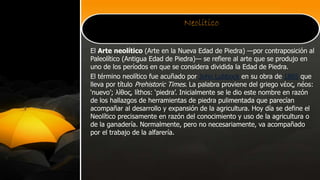 Neolítico
El Arte neolítico (Arte en la Nueva Edad de Piedra) —por contraposición al
Paleolítico (Antigua Edad de Piedra)— se refiere al arte que se produjo en
uno de los períodos en que se considera dividida la Edad de Piedra.
El término neolítico fue acuñado por John Lubbock en su obra de 1865 que
lleva por título Prehistoric Times. La palabra proviene del griego νέος, néos:
‘nuevo’; λίθος, líthos: ‘piedra’. Inicialmente se le dio este nombre en razón
de los hallazgos de herramientas de piedra pulimentada que parecían
acompañar al desarrollo y expansión de la agricultura. Hoy día se define el
Neolítico precisamente en razón del conocimiento y uso de la agricultura o
de la ganadería. Normalmente, pero no necesariamente, va acompañado
por el trabajo de la alfarería.
 