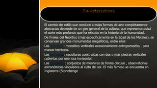 Características
El cambio de estilo que conduce a estas formas de arte completamente
abstractas depende de un giro general de la cultura, que representa quizá
el corte más profundo que ha existido en la historia de la humanidad.
De finales del Neolítico (más específicamente en la Edad de los Metales), se
conservan grandes monumentos megalíticos, entre ellos:
Los menhires: monolitos verticales ocasionalmente antropomorfos , para
marcar territorio.
Los dolmenes: sepulturas construidas con dos o más piedras verticales
cubiertas por una losa horizontal.
Los crómlechs: conjuntos de menhires de forma circular , observatorios
astronómicos vinculados al culto del sol. El más famoso se encuentra en
Inglaterra (Stonehenge
 