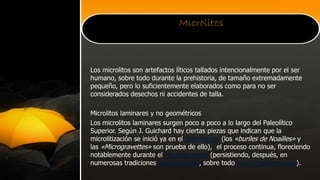 Microlitos
Los microlitos son artefactos líticos tallados intencionalmente por el ser
humano, sobre todo durante la prehistoria, de tamaño extremadamente
pequeño, pero lo suficientemente elaborados como para no ser
considerados desechos ni accidentes de talla.
Microlitos laminares y no geométricos
Los microlitos laminares surgen poco a poco a lo largo del Paleolítico
Superior. Según J. Guichard hay ciertas piezas que indican que la
microlitización se inició ya en el Gravetiense (los «buriles de Noailles» y
las «Microgravettes» son prueba de ello),1 el proceso continua, floreciendo
notablemente durante el Magdaleniense (persistiendo, después, en
numerosas tradiciones epipaleolíticas, sobre todo circunmediterráneas).
 