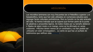 Utilización
Los microlitos laminares son muy frecuentes tan el Paleolítico superior y el
Epipaleolítico, tanto que han sido utilizados en numerosos estudios para
segregar facies culturales prehistóricas. Pero su función no ha sido aclarada
del todo. Ya hemos indicado que se supone que forman parte de la punta
de jabalinas o proyectiles ligeros. De todos modos por su tamaño debieron
ir fijados de algún modo a un mango, como se ha afirmado en varias
ocasiones: «Muchos tienen menos de un centímetro y no han podido ser
utilizados sin estar enmangados»:.8 Lo cierto es que hay un puñado de
testimonios que ratifican esta hipótesis:9
 