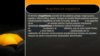 Arquitectura megalítica
El término megalitismo procede de las palabras griegas mega (μεγας),
grande y lithos (λιθος), piedra. Aunque en sentido literal podemos encontrar
construcciones megalíticas en todo el mundo, desde el Japón a los gigantes
de la Isla de Pascua, en sentido estricto muchos autores únicamente
denominan megalitismo al fenómeno cultural focalizado en
el Mediterráneo occidental y la Europa atlántica, que se inicia desde finales
del Neolítico y dura hasta la Edad del Bronce, caracterizado por la
realización de diversas construcciones arquitectónicas hechas con grandes
bloques de piedra escasamente desbastados denominados megalitos.
 
