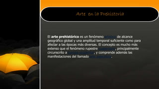 Arte en la Prehistoria
El arte prehistórico es un fenómeno artístico de alcance
geográfico global y una amplitud temporal suficiente como para
afectar a las épocas más diversas. El concepto es mucho más
extenso que el fenómeno rupestre cuaternario, principalmente
circunscrito a Europa occidental, y comprende además las
manifestaciones del llamado arte paleolítico.
 
