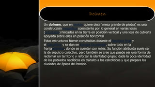 Dolmen
Un dolmen, que en bretón quiere decir ‘mesa grande de piedra’, es una
construcción megalítica consistente por lo general en varias losas
(ortostatos) hincadas en la tierra en posición vertical y una losa de cubierta
apoyada sobre ellas en posición horizontal
Estas estructuras fueron construidas durante el Neolítico final y
el Calcolítico y se dan en Europa Occidental, sobre todo en la
franjaatlántica, donde se cuentan por miles. Su función atribuida suele ser
la de sepulcro colectivo, pero también se cree que puede ser una forma de
reclamar un territorio y reforzar la identidad grupal, dada la poca identidad
de los poblados neolíticos en tránsito a los calcoliticos y que prepara las
ciudades de época del bronce.
 
