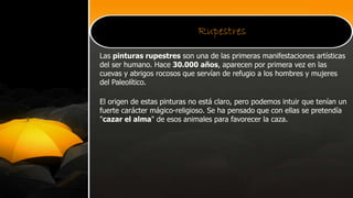 Rupestres
Las pinturas rupestres son una de las primeras manifestaciones artísticas
del ser humano. Hace 30.000 años, aparecen por primera vez en las
cuevas y abrigos rocosos que servían de refugio a los hombres y mujeres
del Paleolítico.
El origen de estas pinturas no está claro, pero podemos intuir que tenían un
fuerte carácter mágico-religioso. Se ha pensado que con ellas se pretendía
"cazar el alma" de esos animales para favorecer la caza.
 
