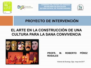 PROFR. M. ROBERTO PÉREZ
ROSALES
EL ARTE EN LA CONSTRUCCIÓN DE UNA
CULTURA PARA LA SANA CONVIVENCIA
Victoria de Durango, Dgo. mayo de 2017
PROYECTO DE INTERVENCIÓN
GOBIERNO DEL ESTADO DE DURANGO
SECRETARÍA DE EDUCACIÓN
SISTEMA ESTATAL DE TELESECUNDARIA
 