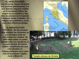EL ARTE ETRUSCO:
Los etruscos, fueron de todos
los pueblos prerromanos, los
que dejaron mayores huellas
   en la península Itálica. Su
  origen es un misterio y hay
más de una teoría al respecto.
Fundaron varias ciudades. Su
 religión era politeísta y tenía
  una clara influencia griega.

      LA ARQUITECTURA
 ETRUSCA: De los templos
solo quedan los cimientos ya
     que la mayor parte se
  construían con madera. Se
  edificaban sobre un podio
(plataforma) con escaleras en
   la parte frontal. El interior
 estaría constituido por una
        cella dividida en
 3compartimentos para cada
  uno de los dioses Júpiter,
        Juno y Minerva.            Templo etrusco de Orvieto
 
