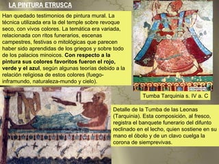 LA PINTURA ETRUSCA
Han quedado testimonios de pintura mural. La
técnica utilizada era la del temple sobre revoque
seco, con vivos colores. La temática era variada,
relacionada con ritos funerarios, escenas
campestres, festivas o mitológicas que parecen
haber sido aprendidas de los griegos y sobre todo
de los palacios minoicos. Con respecto a la
pintura sus colores favoritos fueron el rojo,
verde y el azul, según algunas teorías debido a la
relación religiosa de estos colores (fuego-
inframundo, naturaleza-mundo y cielo).

                                                         Tumba Tarquinia s. IV a. C

                                             Detalle de la Tumba de las Leonas
                                             (Tarquinia). Esta composición, al fresco,
                                             registra el banquete funerario del difunto
                                             reclinado en el lecho, quien sostiene en su
                                             mano el óbolo y de un clavo cuelga la
                                             corona de siemprevivas.
 