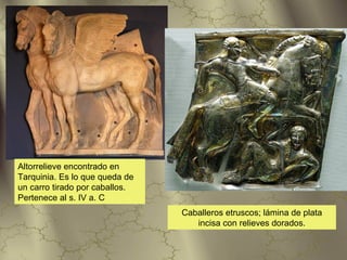 Altorrelieve encontrado en
Tarquinia. Es lo que queda de
un carro tirado por caballos.
Pertenece al s. IV a. C
                                Caballeros etruscos; lámina de plata
                                   incisa con relieves dorados.
 