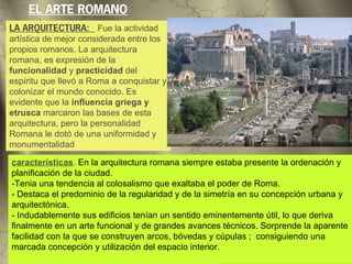 EL ARTE ROMANO
LA ARQUITECTURA: Fue la actividad
artística de mejor considerada entre los
propios romanos. La arquitectura
romana, es expresión de la
funcionalidad y practicidad del
espíritu que llevó a Roma a conquistar y
colonizar el mundo conocido. Es
evidente que la influencia griega y
etrusca marcaron las bases de esta
arquitectura, pero la personalidad
Romana le dotó de una uniformidad y
monumentalidad

características. En la arquitectura romana siempre estaba presente la ordenación y
planificación de la ciudad.
-Tenia una tendencia al colosalismo que exaltaba el poder de Roma.
- Destaca el predominio de la regularidad y de la simetría en su concepción urbana y
arquitectónica.
- Indudablemente sus edificios tenían un sentido eminentemente útil, lo que deriva
finalmente en un arte funcional y de grandes avances técnicos. Sorprende la aparente
facilidad con la que se construyen arcos, bóvedas y cúpulas ; consiguiendo una
marcada concepción y utilización del espacio interior.
 