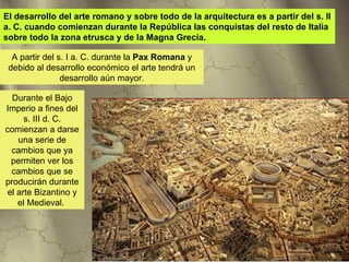 El desarrollo del arte romano y sobre todo de la arquitectura es a partir del s. II
a. C. cuando comienzan durante la República las conquistas del resto de Italia
sobre todo la zona etrusca y de la Magna Grecia.

  A partir del s. I a. C. durante la Pax Romana y
 debido al desarrollo económico el arte tendrá un
                desarrollo aún mayor.

  Durante el Bajo
Imperio a fines del
     s. III d. C.
comienzan a darse
   una serie de
 cambios que ya
 permiten ver los
 cambios que se
producirán durante
el arte Bizantino y
   el Medieval.
 