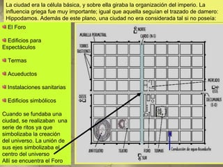 La ciudad era la célula básica, y sobre ella giraba la organización del imperio. La
 influencia griega fue muy importante; igual que aquella seguían el trazado de damero:
 Hippodamos. Además de este plano, una ciudad no era considerada tal si no poseía:
  El Foro

  Edificios para
Espectáculos

  Termas

  Acueductos

  Instalaciones sanitarias

  Edificios simbólicos

Cuando se fundaba una
ciudad, se realizaban una
serie de ritos ya que
simbolizaba la creación
del universo. La unión de
sus ejes simbolizaba el
centro del universo
Allí se encuentra el Foro
 
