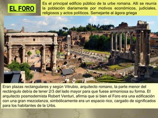 Es el principal edificio público de la urbe romana. Alli se reunía
   EL FORO            la población diariamente por motivos económicos, judiciales,
                      religiosos y actos políticos. Semejante al ágora griega




Eran plazas rectangulares y según Vitrubio, arquitecto romano, la parte menor del
rectángulo debía de tener 2/3 del lado mayor para que fuese armoniosa su forma. El
arquitecto posmodernista Robert Venturi, afirma que si bien el Foro era una edificación
con una gran mezcolanza, simbólicamente era un espacio rico, cargado de significados
para los habitantes de la Urbs.
 