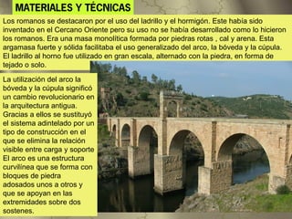 MATERIALES Y TÉCNICAS
Los romanos se destacaron por el uso del ladrillo y el hormigón. Este había sido
inventado en el Cercano Oriente pero su uso no se había desarrollado como lo hicieron
los romanos. Era una masa monolítica formada por piedras rotas , cal y arena. Esta
argamasa fuerte y sólida facilitaba el uso generalizado del arco, la bóveda y la cúpula.
El ladrillo al horno fue utilizado en gran escala, alternado con la piedra, en forma de
tejado o solo.

La utilización del arco la
bóveda y la cúpula significó
un cambio revolucionario en
la arquitectura antigua.
Gracias a ellos se sustituyó
el sistema adintelado por un
tipo de construcción en el
que se elimina la relación
visible entre carga y soporte
El arco es una estructura
curvilínea que se forma con
bloques de piedra
adosados unos a otros y
que se apoyan en las
extremidades sobre dos
sostenes.
 