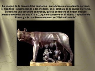 La imagen de la llamada loba capitolina - en referencia al otro Monte cercano,
el Capitolio - amamantando a los mellizos, es el símbolo de la ciudad de Roma.
   Se trata de una escultura en bronce, que se considera de origen etrusco,
 datada alrededor del año 470 a.C., que se conserva en el Museo Capitolino de
             Roma; y a la cual Dante alude en su “Divina Comedia”.
 