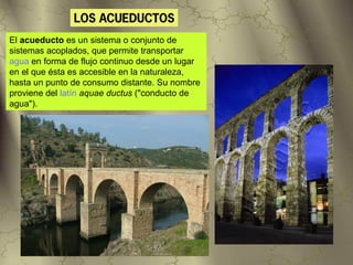 LOS ACUEDUCTOS
El acueducto es un sistema o conjunto de
sistemas acoplados, que permite transportar
agua en forma de flujo continuo desde un lugar
en el que ésta es accesible en la naturaleza,
hasta un punto de consumo distante. Su nombre
proviene del latín aquae ductus ("conducto de
agua").
 