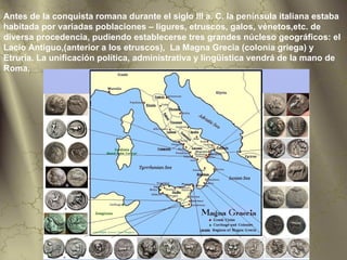 Antes de la conquista romana durante el siglo III a. C. la península italiana estaba
habitada por variadas poblaciones – ligures, etruscos, galos, vénetos,etc. de
diversa procedencia, pudiendo establecerse tres grandes núcleso geográficos: el
Lacio Antiguo,(anterior a los etruscos), La Magna Grecia (colonia griega) y
Etruria. La unificación política, administrativa y lingüística vendrá de la mano de
Roma.
 
