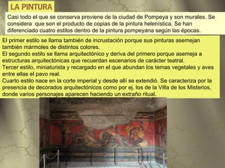 LA PINTURA
  Casi todo el que se conserva proviene de la ciudad de Pompeya y son murales. Se
  considera que son el producto de copias de la pintura helenística. Se han
  diferenciado cuatro estilos dentro de la pintura pompeyana según las épocas.
El primer estilo se llama también de incrustación porque sus pinturas asemejan
también mármoles de distintos colores.
El segundo estilo se llama arquitectónico y deriva del primero porque asemeja a
estructuras arquitectónicas que recuerdan escenarios de carácter teatral.
Tercer estilo, miniaturista y recargado en el que abundan los temas vegetales y aves
entre ellas el pavo real.
Cuarto estilo nace en la corte imperial y desde allí se extendió. Se caracteriza por la
presencia de decorados arquitectónicos como por ej. los de la Villa de los Misterios,
donde varios personajes aparecen haciendo un extraño ritual.
 