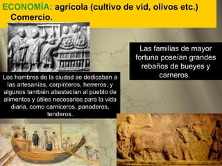 ECONOMÍA: agrícola (cultivo de vid, olivos etc.)
 Comercio.


                                               Las familias de mayor
                                             fortuna poseían grandes
                                               rebaños de bueyes y
Los hombres de la ciudad se dedicaban a              carneros.
 las artesanías, carpinteros, herreros, y
algunos también abastecían al pueblo de
alimentos y útiles necesarios para la vida
   diaria, como carniceros, panaderos,
                 tenderos.
 