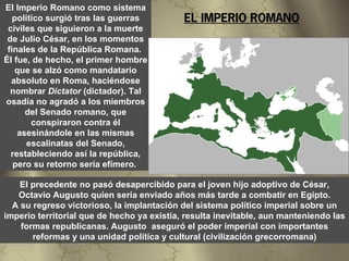 El Imperio Romano como sistema
   político surgió tras las guerras         EL IMPERIO ROMANO
 civiles que siguieron a la muerte
 de Julio César, en los momentos
 finales de la República Romana.
Él fue, de hecho, el primer hombre
   que se alzó como mandatario
  absoluto en Roma, haciéndose
  nombrar Dictator (dictador). Tal
osadía no agradó a los miembros
      del Senado romano, que
        conspiraron contra él
    asesinándole en las mismas
       escalinatas del Senado,
  restableciendo así la república,
   pero su retorno sería efímero.

    El precedente no pasó desapercibido para el joven hijo adoptivo de César,
   Octavio Augusto quien sería enviado años más tarde a combatir en Egipto.
  A su regreso victorioso, la implantación del sistema político imperial sobre un
imperio territorial que de hecho ya existía, resulta inevitable, aun manteniendo las
    formas republicanas. Augusto aseguró el poder imperial con importantes
       reformas y una unidad política y cultural (civilización grecorromana)
 