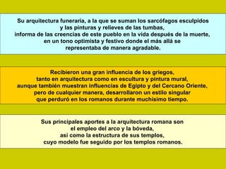 Su arquitectura funeraria, a la que se suman los sarcófagos esculpidos
                 y las pinturas y relieves de las tumbas,
informa de las creencias de este pueblo en la vida después de la muerte,
           en un tono optimista y festivo donde el más allá se
                    representaba de manera agradable.



           Recibieron una gran influencia de los griegos,
      tanto en arquitectura como en escultura y pintura mural,
aunque también muestran influencias de Egipto y del Cercano Oriente,
     pero de cualquier manera, desarrollaron un estilo singular
      que perduró en los romanos durante muchísimo tiempo.


         Sus principales aportes a la arquitectura romana son
                    el empleo del arco y la bóveda,
                así como la estructura de sus templos,
          cuyo modelo fue seguido por los templos romanos.
 