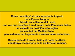 Roma constituyó el más importante imperio
                  de la Época Antigua.
             Ubicada en la llanura del Lacio,
una vez que estableció su dominio en la Península Itálica,
           se valió de su posición estratégica
              en la mitad del Mediterráneo,
 para extender su hegemonía a ambos lados del mismo.

    Buena parte de Europa, Asia y el norte de África,
    constituyó el escenario de la civilización romana.
 
