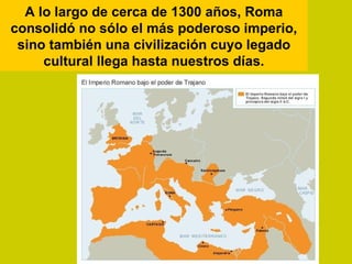 A lo largo de cerca de 1300 años, Roma
consolidó no sólo el más poderoso imperio,
 sino también una civilización cuyo legado
     cultural llega hasta nuestros días.
 