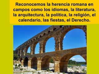 Reconocemos la herencia romana en
campos como los idiomas, la literatura,
la arquitectura, la política, la religión, el
   calendario, las fiestas, el Derecho.
 
