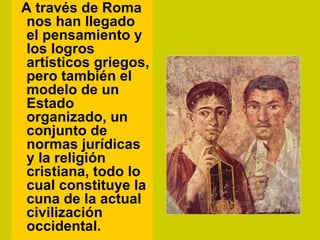 A través de Roma
 nos han llegado
 el pensamiento y
 los logros
 artísticos griegos,
 pero también el
 modelo de un
 Estado
 organizado, un
 conjunto de
 normas jurídicas
 y la religión
 cristiana, todo lo
 cual constituye la
 cuna de la actual
 civilización
 occidental.
 