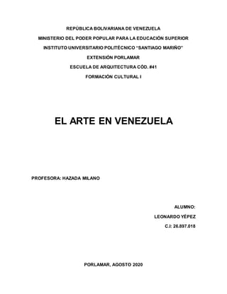 REPÚBLICA BOLIVARIANA DE VENEZUELA
MINISTERIO DEL PODER POPULAR PARA LA EDUCACIÓN SUPERIOR
INSTITUTO UNIVERSITARIO POLITÉCNICO “SANTIAGO MARIÑO”
EXTENSIÓN PORLAMAR
ESCUELA DE ARQUITECTURA CÓD. #41
FORMACIÓN CULTURAL I
EL ARTE EN VENEZUELA
PROFESORA: HAZADA MILANO
ALUMNO:
LEONARDO YÉPEZ
C.I: 26.897.018
PORLAMAR, AGOSTO 2020
 