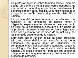 La profesión forense cobra también relieve, siempre
desde un punto de vista social como desarrollo de
una actividad laboral que permite el mantenimiento
del profesional y de su familia. La función social de la
abogacía se perfila desde el punto de vista ético-
jurídico.
La fórmula del juramento aparte de efectuar una
remisión a los conceptos de lealtad honor y
diligencia, especialmente relevantes desde el punto
de vista de la deontología, descubre el fin último de
la profesión forense la cual como dice el legislador,
debe ser ejercitada por los fines de la justicia y por
los intereses superiores de la nación.
Está claro que la función social de dicha profesión,
tal como viene definida en atención a las notas
anteriores, no puede dejar de influenciar los
comportamientos del abogado entendidos según la
deontología. Por tanto los vínculos entre la citada
función y la ética profesional parecen tan estrechos
que puede decirse que entre una y otra se verifica un
proceso de osmosis.
 