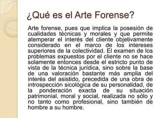 ¿Qué es el Arte Forense?
Arte forense, pues que implica la posesión de
cualidades técnicas y morales y que permite
atemperar el interés del cliente objetivamente
considerado en el marco de los intereses
superiores de la colectividad. El examen de los
problemas expuestos por el cliente no se hace
solamente entonces desde el estricto punto de
vista de la técnica jurídica, sino sobre la base
de una valoración bastante más amplia del
interés del asistido, precedida de una obra de
introspección sicológica de su personalidad, de
la ponderación exacta de su situación
patrimonial, moral y social, realizada no sólo y
no tanto como profesional, sino también de
hombre a su hombre.
 