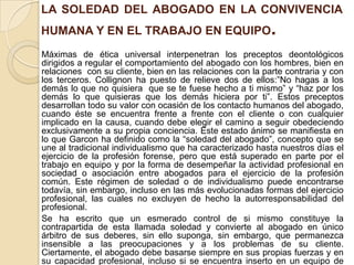 LA SOLEDAD DEL ABOGADO EN LA CONVIVENCIA
HUMANA Y EN EL TRABAJO EN EQUIPO.
Máximas de ética universal interpenetran los preceptos deontológicos
dirigidos a regular el comportamiento del abogado con los hombres, bien en
relaciones con su cliente, bien en las relaciones con la parte contraria y con
los terceros. Collignon ha puesto de relieve dos de ellos:”No hagas a los
demás lo que no quisiera que se te fuese hecho a ti mismo” y “haz por los
demás lo que quisieras que los demás hiciera por ti”. Estos preceptos
desarrollan todo su valor con ocasión de los contacto humanos del abogado,
cuando éste se encuentra frente a frente con el cliente o con cualquier
implicado en la causa, cuando debe elegir el camino a seguir obedeciendo
exclusivamente a su propia conciencia. Este estado ánimo se manifiesta en
lo que Garcon ha definido como la “soledad del abogado”, concepto que se
une al tradicional individualismo que ha caracterizado hasta nuestros días el
ejercicio de la profesión forense, pero que está superado en parte por el
trabajo en equipo y por la forma de desempeñar la actividad profesional en
sociedad o asociación entre abogados para el ejercicio de la profesión
común. Este régimen de soledad o de individualismo puede encontrarse
todavía, sin embargo, incluso en las más evolucionadas formas del ejercicio
profesional, las cuales no excluyen de hecho la autorresponsabilidad del
profesional.
Se ha escrito que un esmerado control de si mismo constituye la
contrapartida de esta llamada soledad y convierte al abogado en único
árbitro de sus deberes, sin ello suponga, sin embargo, que permanezca
insensible a las preocupaciones y a los problemas de su cliente.
Ciertamente, el abogado debe basarse siempre en sus propias fuerzas y en
su capacidad profesional, incluso si se encuentra inserto en un equipo de
 