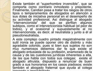 Existe también el “superhombre invencible”, que se
comporta como contrario inmodesto y prepotente.
Finalmente, Candian pasa a tratar los rasgos de otros
tipos o temperamentos de abogados en atención a
sus dotes de iniciativa personal en el desempeño de
su actividad profesional. Así distingue al abogado
“intervencionista” del que se perfilan algunos
subtipos, como el intervencionista habitual (el peor de
todos), y el ocasional y supuestamente al no
intervencionista, es decir, al neutralista y junto a él al
pseudoneutralista.
A este complejo cuadro pintado magistralmente con
sutil ironía se puede oponer otro de distinto y más
agradable colorido, pues si bien sus sujetos no son
muy numerosos debemos dar fe que existe el
abogado entusiasta de su profesión, enamorado de la
causa y de las cuestiones jurídicas inherentes a ella,
de las que habla con todos sus colegas; existe el
abogado altruista, dispuesto a renunciar de buen
grado a sus honorarios en los casos piadosos; existe
también el abogado fraternal que ayuda al colega
 