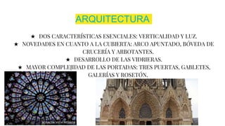ARQUITECTURA
★ DOS CARACTERÍSTICAS ESENCIALES: VERTICALIDAD Y LUZ.
★ NOVEDADES EN CUANTO A LA CUBIERTA: ARCO APUNTADO, BÓVEDA DE
CRUCERÍA Y ARBOTANTES.
★ DESARROLLO DE LAS VIDRIERAS.
★ MAYOR COMPLEJIDAD DE LAS PORTADAS: TRES PUERTAS, GABLETES,
GALERÍAS Y ROSETÓN.
 